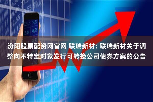 汾阳股票配资网官网 联瑞新材: 联瑞新材关于调整向不特定对象发行可转换公司债券方案的公告