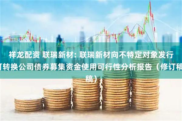 祥龙配资 联瑞新材: 联瑞新材向不特定对象发行可转换公司债券募集资金使用可行性分析报告（修订稿）