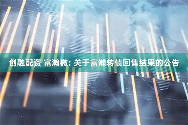 创融配资 富瀚微: 关于富瀚转债回售结果的公告