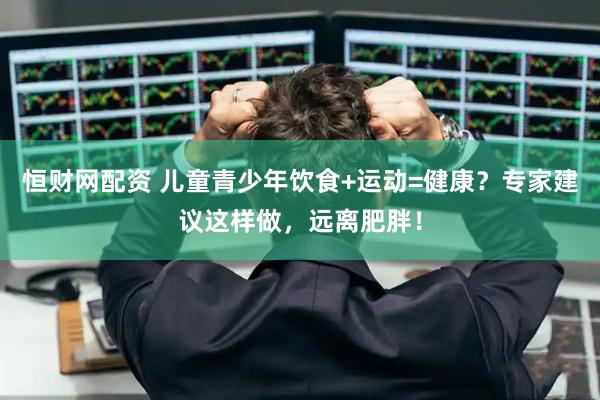 恒财网配资 儿童青少年饮食+运动=健康？专家建议这样做，远离肥胖！