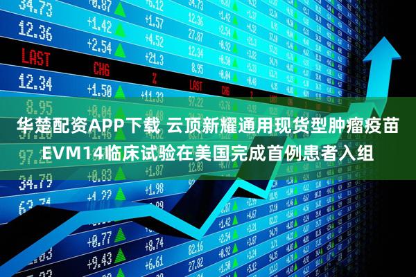 华楚配资APP下载 云顶新耀通用现货型肿瘤疫苗EVM14临床试验在美国完成首例患者入组