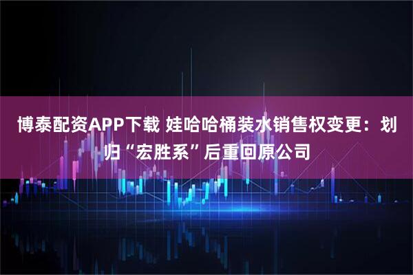 博泰配资APP下载 娃哈哈桶装水销售权变更：划归“宏胜系”后重回原公司