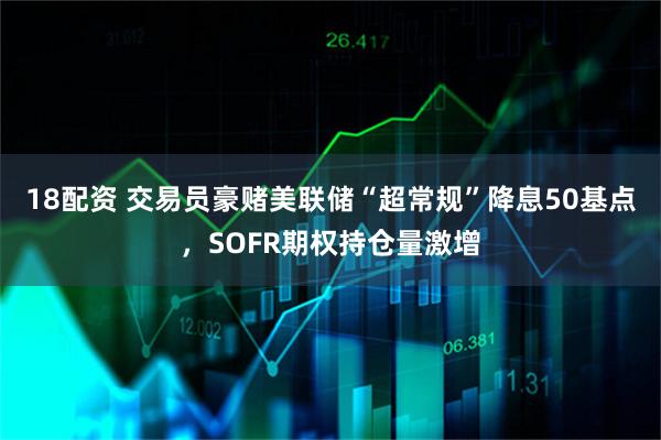 18配资 交易员豪赌美联储“超常规”降息50基点，SOFR期权持仓量激增