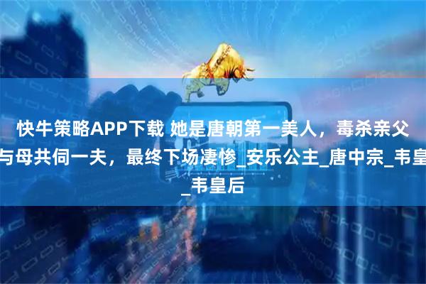 快牛策略APP下载 她是唐朝第一美人，毒杀亲父，与母共伺一夫，最终下场凄惨_安乐公主_唐中宗_韦皇后