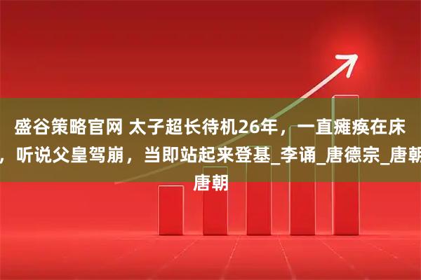 盛谷策略官网 太子超长待机26年，一直瘫痪在床，听说父皇驾崩，当即站起来登基_李诵_唐德宗_唐朝
