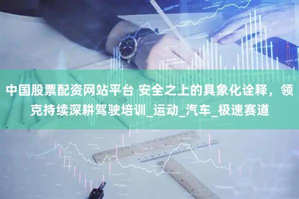 中国股票配资网站平台 安全之上的具象化诠释，领克持续深耕驾驶培训_运动_汽车_极速赛道