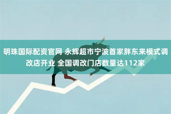 明珠国际配资官网 永辉超市宁波首家胖东来模式调改店开业 全国调改门店数量达112家