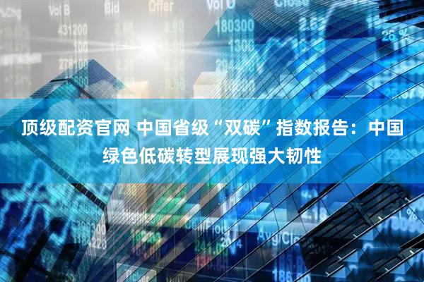 顶级配资官网 中国省级“双碳”指数报告：中国绿色低碳转型展现强大韧性