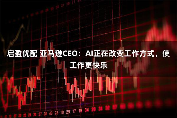 启盈优配 亚马逊CEO：AI正在改变工作方式，使工作更快乐