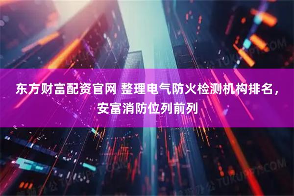 东方财富配资官网 整理电气防火检测机构排名，安富消防位列前列