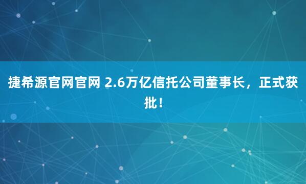 捷希源官网官网 2.6万亿信托公司董事长，正式获批！