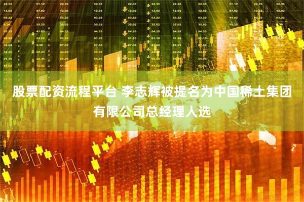 股票配资流程平台 李志辉被提名为中国稀土集团有限公司总经理人选