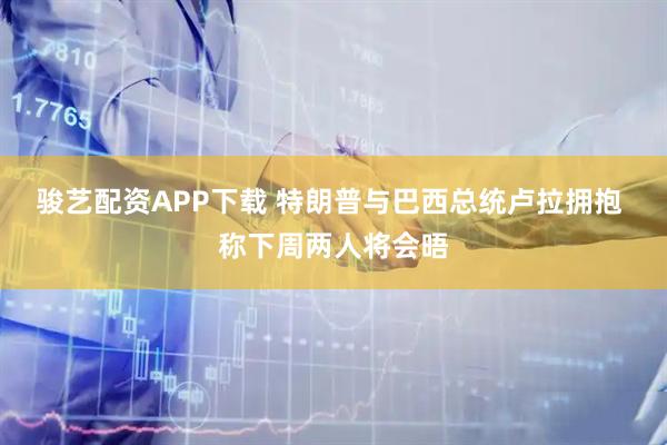 骏艺配资APP下载 特朗普与巴西总统卢拉拥抱 称下周两人将会晤
