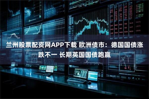 兰州股票配资网APP下载 欧洲债市：德国国债涨跌不一 长期英国国债跑赢
