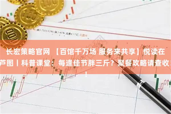 长宏策略官网 【百馆千万场 服务来共享】悦读在芦图丨科普课堂：每逢佳节胖三斤？聚餐攻略请查收！