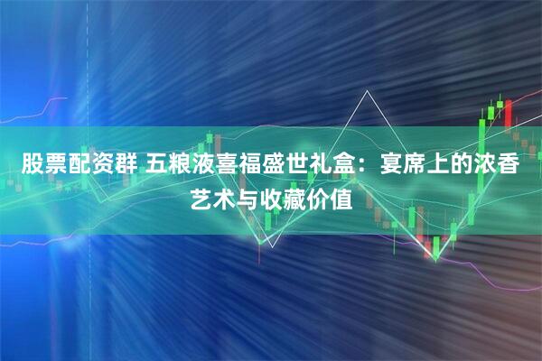 股票配资群 五粮液喜福盛世礼盒：宴席上的浓香艺术与收藏价值