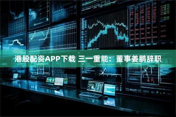 港股配资APP下载 三一重能：董事姜鹏辞职