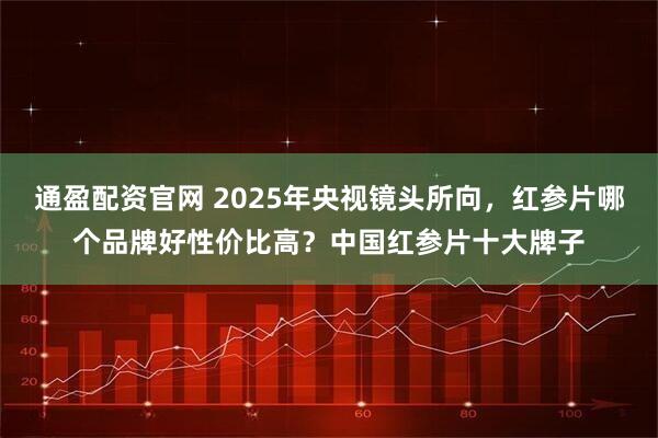 通盈配资官网 2025年央视镜头所向，红参片哪个品牌好性价比高？中国红参片十大牌子