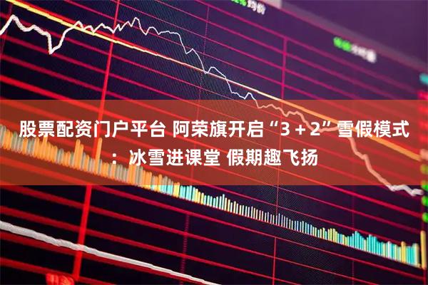 股票配资门户平台 阿荣旗开启“3＋2”雪假模式：冰雪进课堂 假期趣飞扬