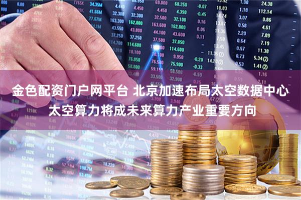 金色配资门户网平台 北京加速布局太空数据中心 太空算力将成未来算力产业重要方向