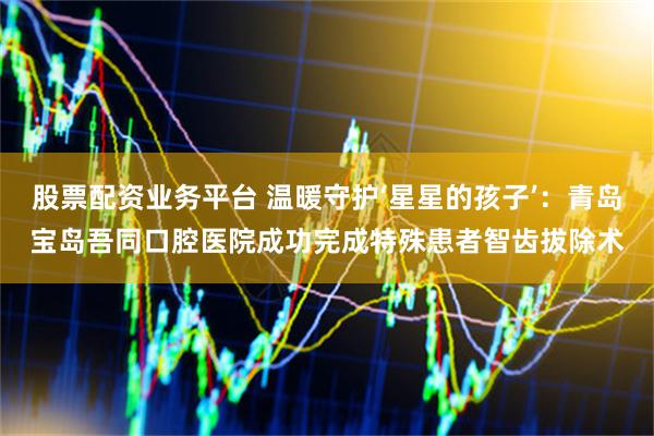 股票配资业务平台 温暖守护‘星星的孩子’：青岛宝岛吾同口腔医院成功完成特殊患者智齿拔除术