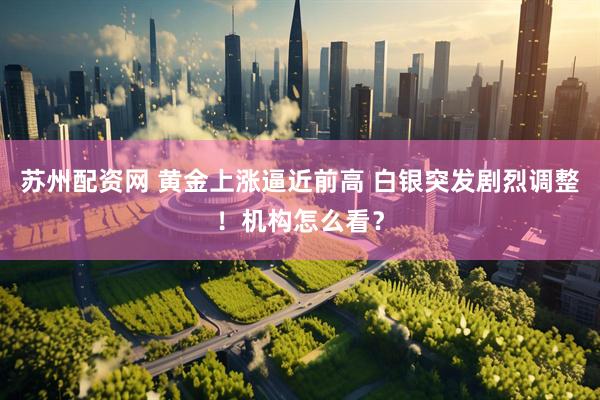 苏州配资网 黄金上涨逼近前高 白银突发剧烈调整！机构怎么看？