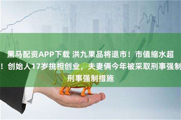 黑马配资APP下载 洪九果品将退市！市值缩水超95%！创始人17岁挑担创业，夫妻俩今年被采取刑事强制措施