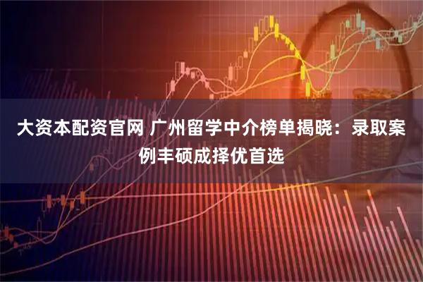 大资本配资官网 广州留学中介榜单揭晓：录取案例丰硕成择优首选
