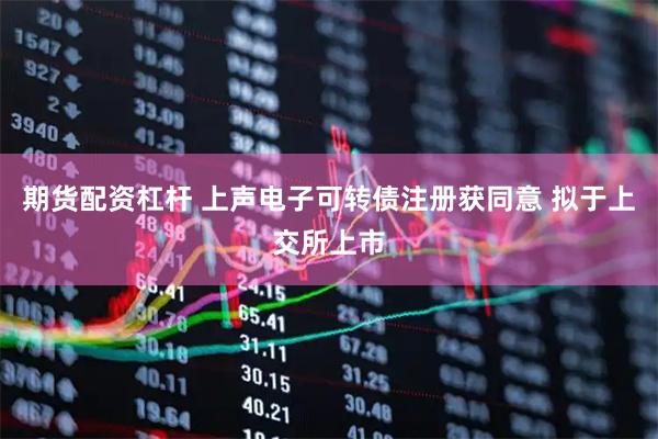 期货配资杠杆 上声电子可转债注册获同意 拟于上交所上市