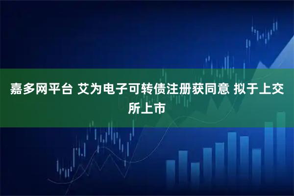 嘉多网平台 艾为电子可转债注册获同意 拟于上交所上市