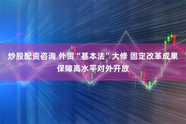 炒股配资咨询 外贸“基本法”大修 固定改革成果保障高水平对外开放