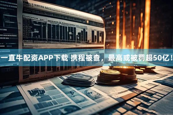 一直牛配资APP下载 携程被查，最高或被罚超50亿！
