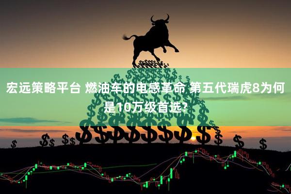 宏远策略平台 燃油车的电感革命 第五代瑞虎8为何是10万级首选?