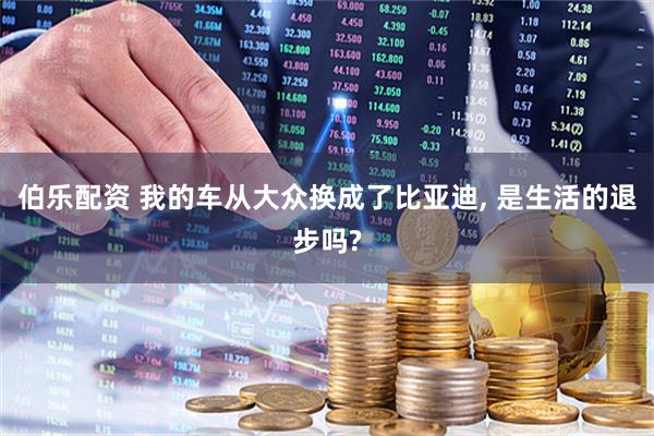 伯乐配资 我的车从大众换成了比亚迪, 是生活的退步吗?