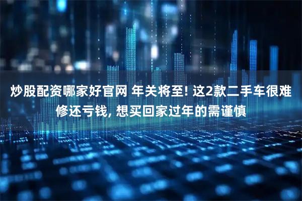 炒股配资哪家好官网 年关将至! 这2款二手车很难修还亏钱, 想买回家过年的需谨慎