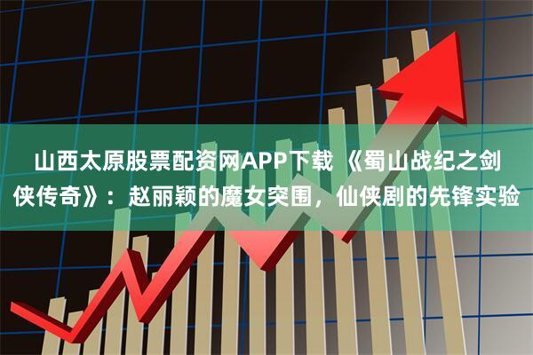 山西太原股票配资网APP下载 《蜀山战纪之剑侠传奇》：赵丽颖的魔女突围，仙侠剧的先锋实验