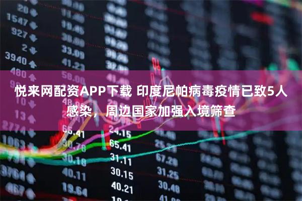 悦来网配资APP下载 印度尼帕病毒疫情已致5人感染，周边国家加强入境筛查