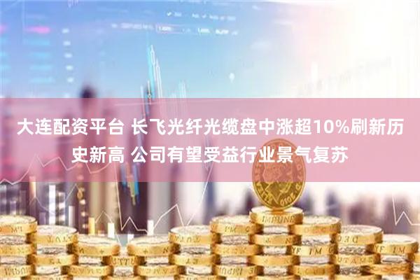 大连配资平台 长飞光纤光缆盘中涨超10%刷新历史新高 公司有望受益行业景气复苏