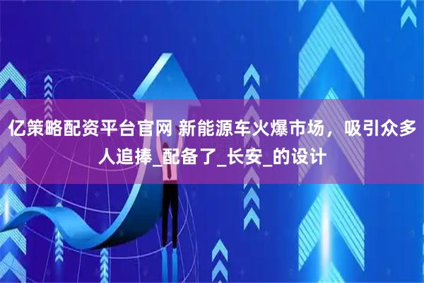 亿策略配资平台官网 新能源车火爆市场，吸引众多人追捧_配备了_长安_的设计
