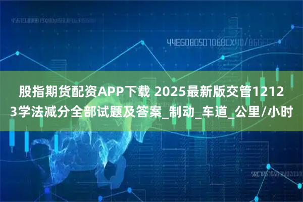 股指期货配资APP下载 2025最新版交管12123学法减分全部试题及答案_制动_车道_公里/小时
