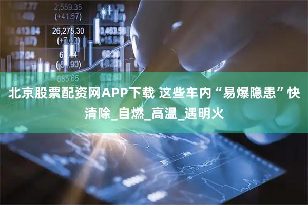 北京股票配资网APP下载 这些车内“易爆隐患”快清除_自燃_高温_遇明火