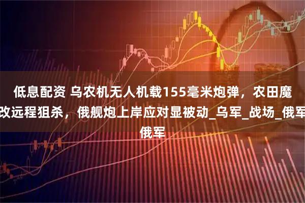 低息配资 乌农机无人机载155毫米炮弹，农田魔改远程狙杀，俄舰炮上岸应对显被动_乌军_战场_俄军