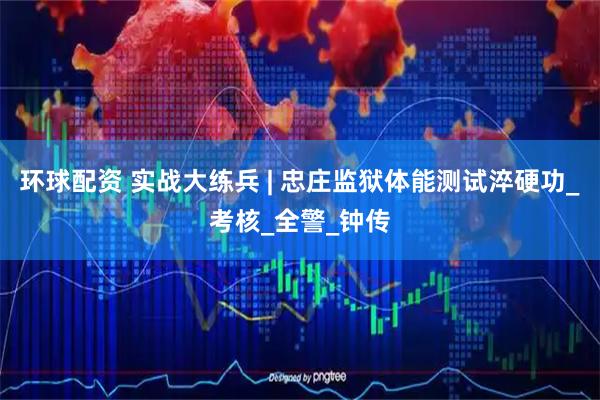 环球配资 实战大练兵 | 忠庄监狱体能测试淬硬功_考核_全警_钟传