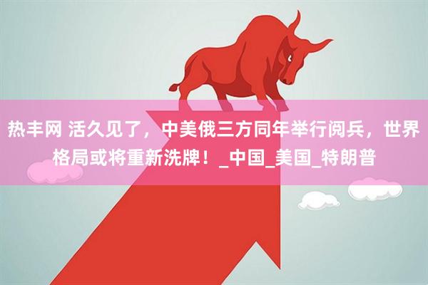 热丰网 活久见了，中美俄三方同年举行阅兵，世界格局或将重新洗牌！_中国_美国_特朗普