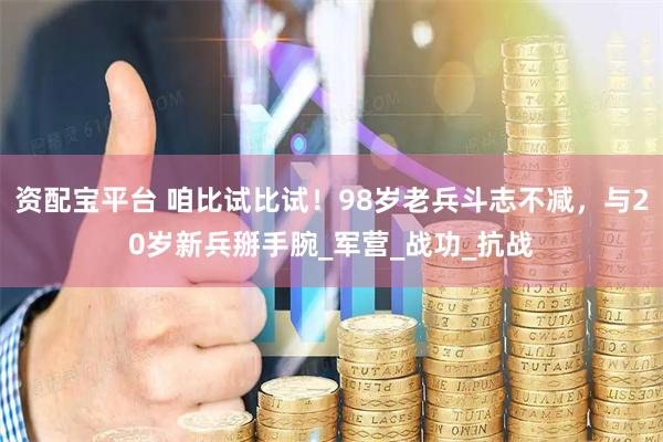 资配宝平台 咱比试比试！98岁老兵斗志不减，与20岁新兵掰手腕_军营_战功_抗战