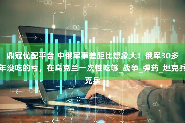 鼎冠优配平台 中俄军事差距比想象大！俄军30多年没吃的亏，在乌克兰一次性吃够_战争_弹药_坦克兵