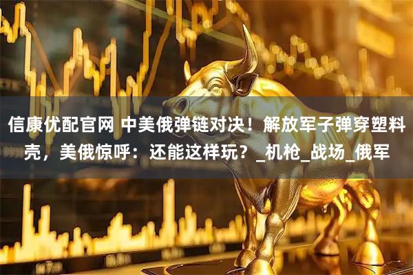 信康优配官网 中美俄弹链对决！解放军子弹穿塑料壳，美俄惊呼：还能这样玩？_机枪_战场_俄军