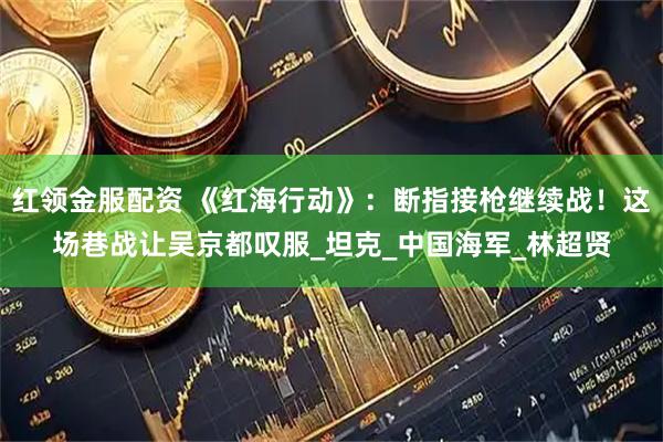 红领金服配资 《红海行动》：断指接枪继续战！这场巷战让吴京都叹服_坦克_中国海军_林超贤