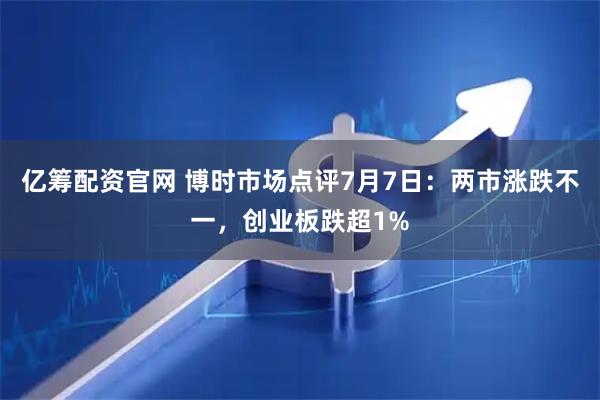 亿筹配资官网 博时市场点评7月7日：两市涨跌不一，创业板跌超1%