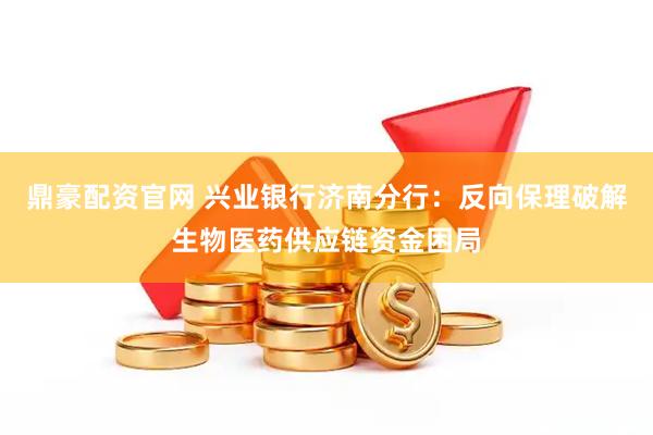 鼎豪配资官网 兴业银行济南分行：反向保理破解生物医药供应链资金困局